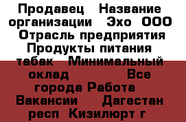 Продавец › Название организации ­ Эхо, ООО › Отрасль предприятия ­ Продукты питания, табак › Минимальный оклад ­ 27 000 - Все города Работа » Вакансии   . Дагестан респ.,Кизилюрт г.